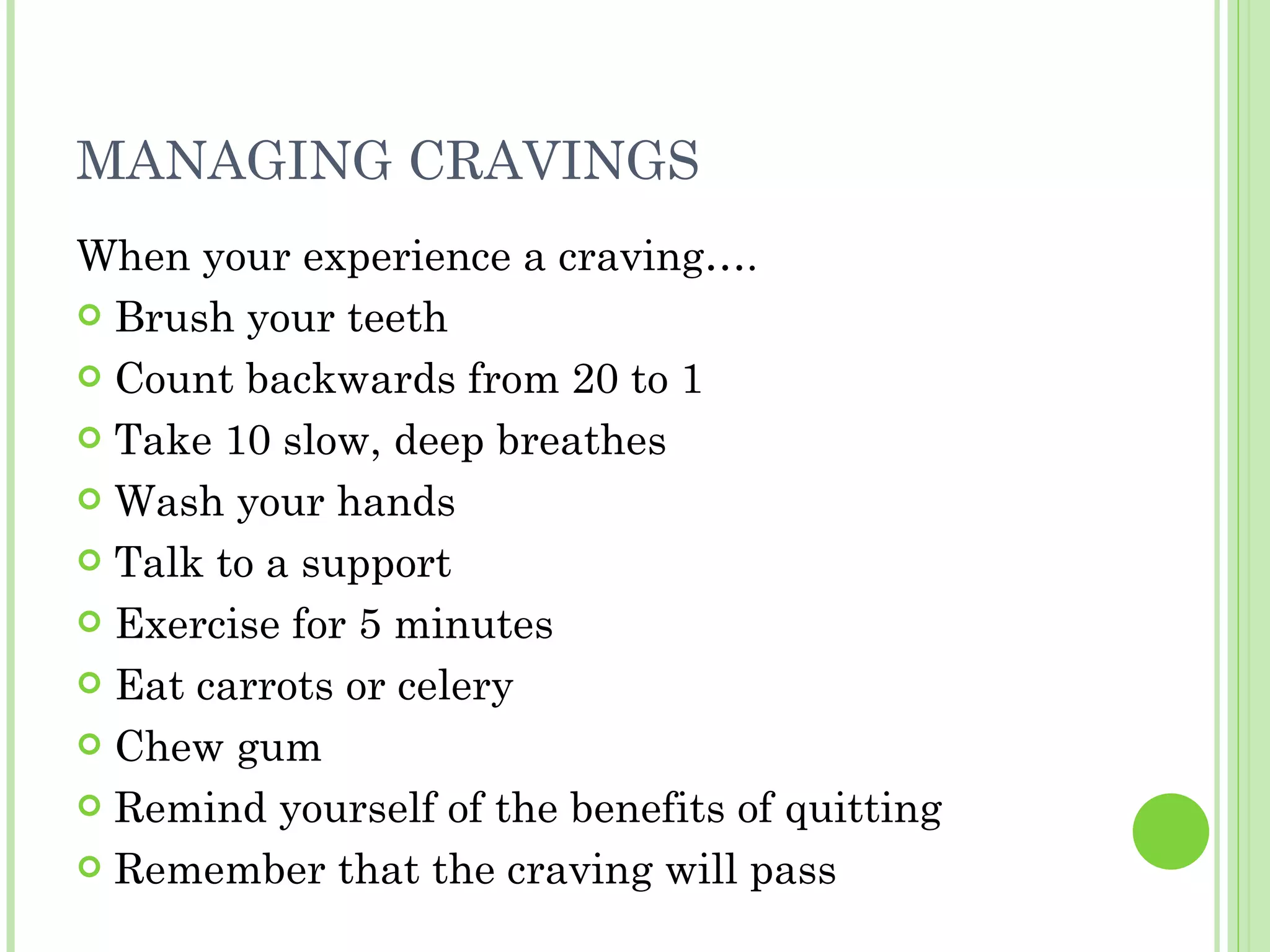 MANAGING CRAVINGS When your experience a craving…. Brush your teeth Count backwards from 20 to 1 Take 10 slow, deep breathes Wash your hands Talk to a support  Exercise for 5 minutes Eat carrots or celery Chew gum Remind yourself of the benefits of quitting Remember that the craving will pass 