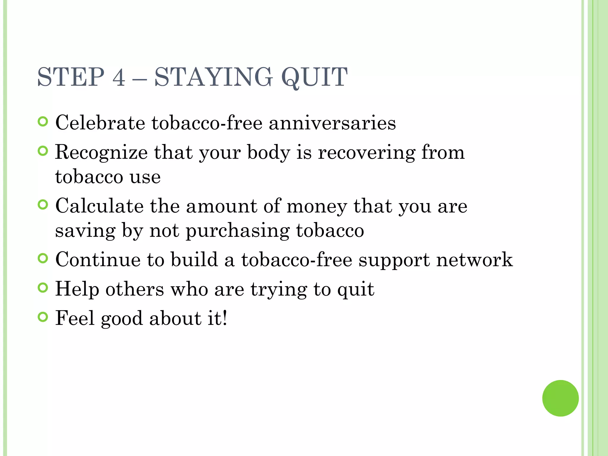STEP 4 – STAYING QUIT Celebrate tobacco-free anniversaries Recognize that your body is recovering from tobacco use Calculate the amount of money that you are saving by not purchasing tobacco Continue to build a tobacco-free support network Help others who are trying to quit  Feel good about it! 