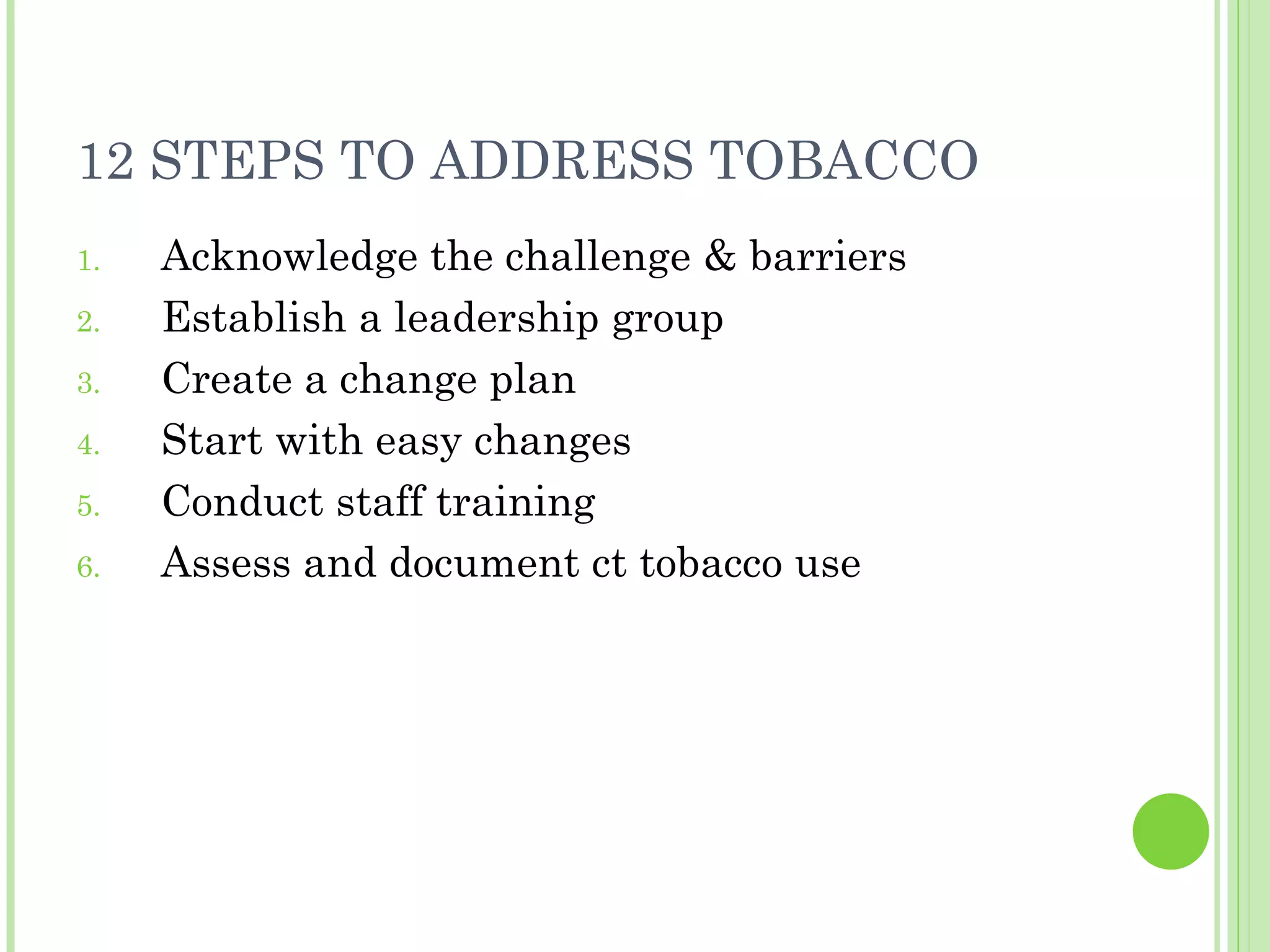 12 STEPS TO ADDRESS TOBACCO Acknowledge the challenge & barriers Establish a leadership group Create a change plan Start with easy changes Conduct staff training Assess and document ct tobacco use  