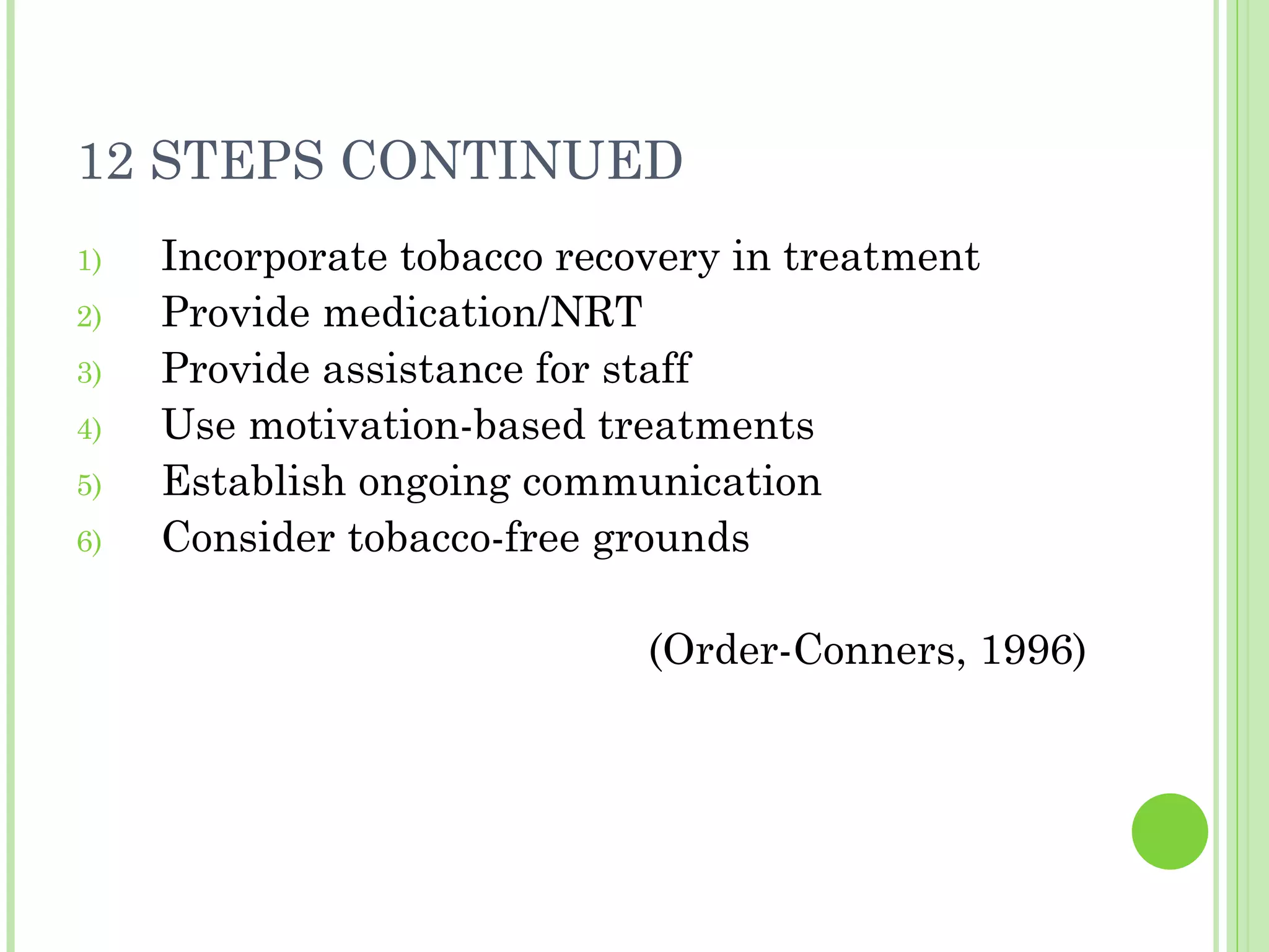 12 STEPS CONTINUED Incorporate tobacco recovery in treatment Provide medication/NRT Provide assistance for staff Use motivation-based treatments Establish ongoing communication Consider tobacco-free grounds (Order-Conners, 1996) 
