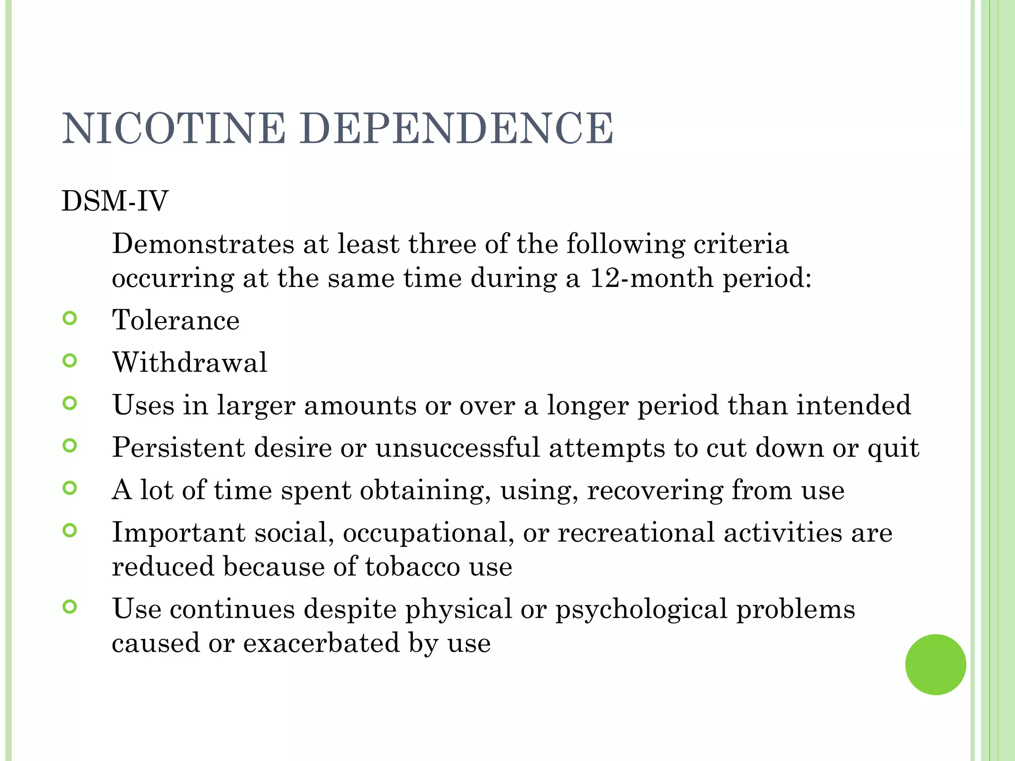 NICOTINE DEPENDENCE DSM-IV Demonstrates at least three of the following criteria occurring at the same time during a 12-month period: Tolerance Withdrawal Uses in larger amounts or over a longer period than intended Persistent desire or unsuccessful attempts to cut down or quit A lot of time spent obtaining, using, recovering from use Important social, occupational, or recreational activities are reduced because of tobacco use Use continues despite physical or psychological problems caused or exacerbated by use 