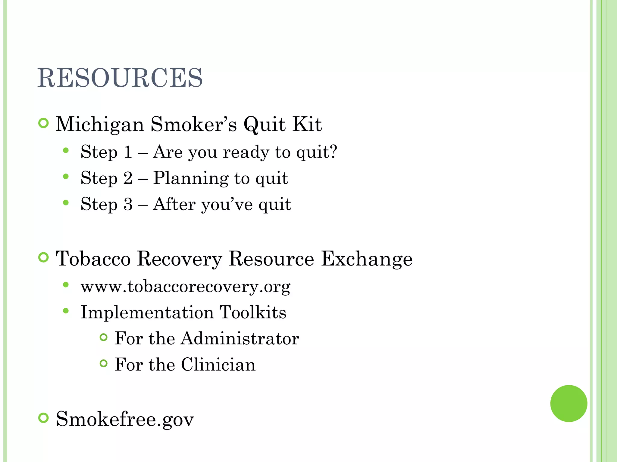 RESOURCES Michigan Smoker’s Quit Kit Step 1 – Are you ready to quit? Step 2 – Planning to quit Step 3 – After you’ve quit Tobacco Recovery Resource Exchange www.tobaccorecovery.org Implementation Toolkits For the Administrator For the Clinician Smokefree.gov 