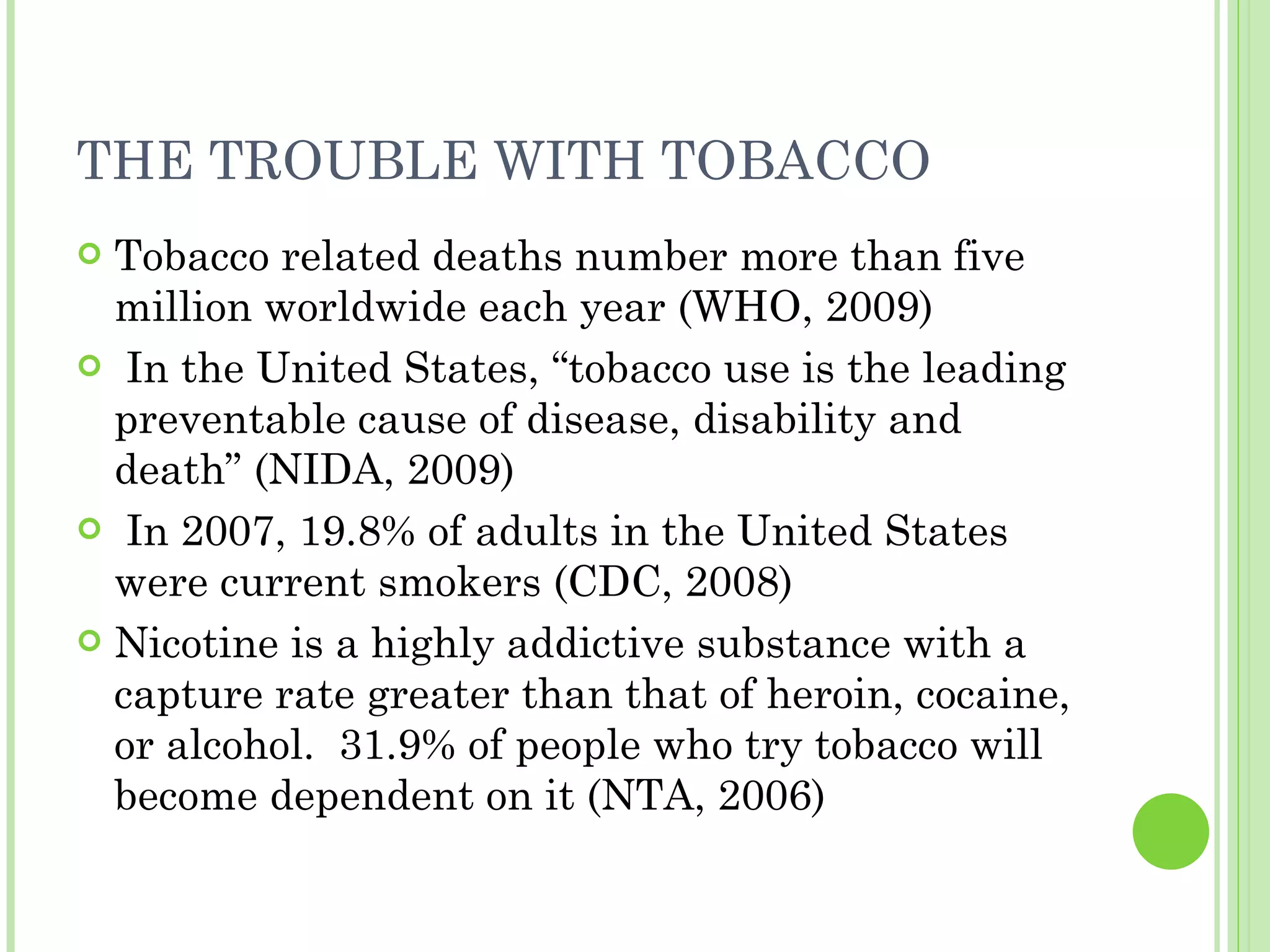 THE TROUBLE WITH TOBACCO Tobacco related deaths number more than five million worldwide each year (WHO, 2009)  In the United States, “tobacco use is the leading preventable cause of disease, disability and death” (NIDA, 2009) In 2007, 19.8% of adults in the United States were current smokers (CDC, 2008)  Nicotine is a highly addictive substance with a capture rate greater than that of heroin, cocaine, or alcohol.  31.9% of people who try tobacco will become dependent on it (NTA, 2006) 