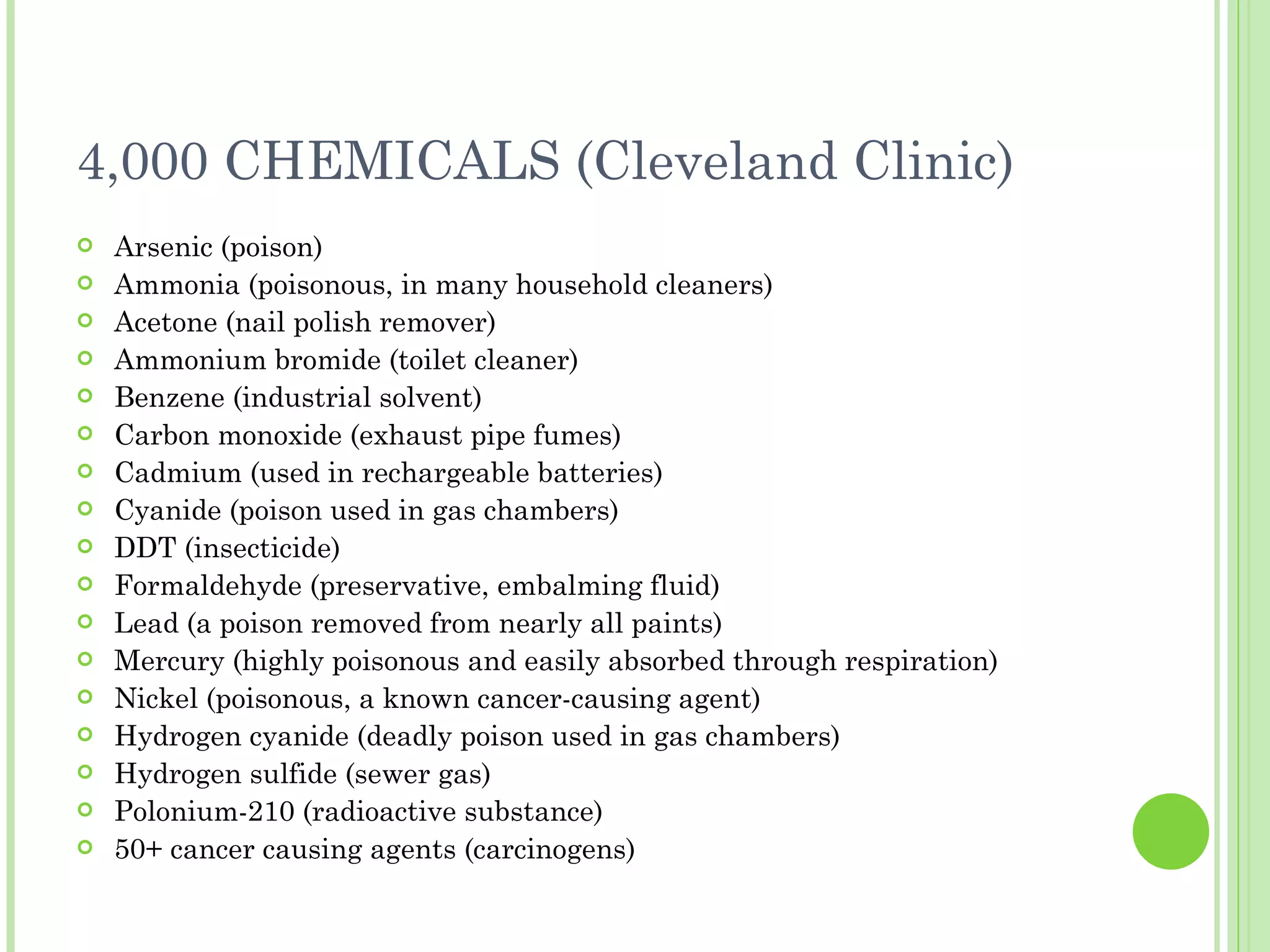 4,000 CHEMICALS (Cleveland Clinic) Arsenic (poison) Ammonia (poisonous, in many household cleaners) Acetone (nail polish remover) Ammonium bromide (toilet cleaner) Benzene (industrial solvent) Carbon monoxide (exhaust pipe fumes) Cadmium (used in rechargeable batteries) Cyanide (poison used in gas chambers) DDT (insecticide) Formaldehyde (preservative, embalming fluid) Lead (a poison removed from nearly all paints) Mercury (highly poisonous and easily absorbed through respiration) Nickel (poisonous, a known cancer-causing agent) Hydrogen cyanide (deadly poison used in gas chambers) Hydrogen sulfide (sewer gas) Polonium-210 (radioactive substance) 50+ cancer causing agents (carcinogens) 