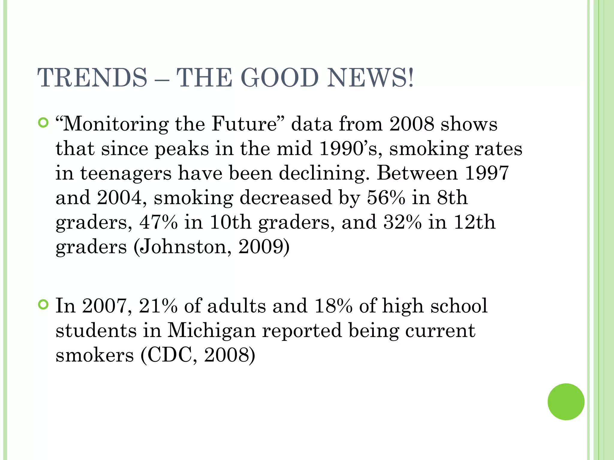 TRENDS – THE GOOD NEWS! “ Monitoring the Future” data from 2008 shows that since peaks in the mid 1990’s, smoking rates in teenagers have been declining. Between 1997 and 2004, smoking decreased by 56% in 8th graders, 47% in 10th graders, and 32% in 12th graders (Johnston, 2009) In 2007, 21% of adults and 18% of high school students in Michigan reported being current smokers (CDC, 2008) 
