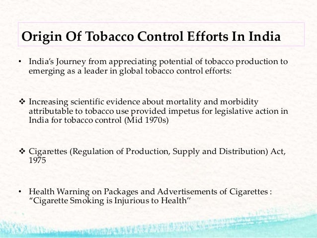 tobacco control legislations in india In terms of legislation in india, a beginning was made in the form of the cigarettes act, 1975 however, a comprehensive tobacco control bill was tabled in the parliament in late february, 2003 the framework convention on tobacco control. tobacco control legislations in india In terms of legislation in india, a beginning was made in the form of the cigarettes act, 1975 however, a comprehensive tobacco control bill was tabled in the parliament in late february, 2003 the framework convention on tobacco control.