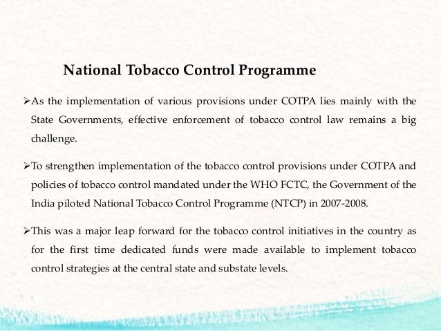 tobacco control legislations in india In terms of legislation in india, a beginning was made in the form of the cigarettes act, 1975 however, a comprehensive tobacco control bill was tabled in the parliament in late february, 2003 the framework convention on tobacco control. tobacco control legislations in india In terms of legislation in india, a beginning was made in the form of the cigarettes act, 1975 however, a comprehensive tobacco control bill was tabled in the parliament in late february, 2003 the framework convention on tobacco control.