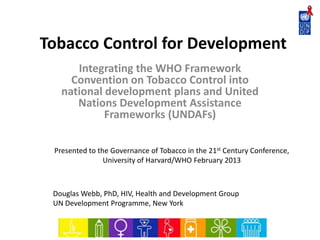 Tobacco Control for Development
Integrating the WHO Framework
Convention on Tobacco Control into
national development plans and United
Nations Development Assistance
Frameworks (UNDAFs)
Douglas Webb, PhD, HIV, Health and Development Group
UN Development Programme, New York
Presented to the Governance of Tobacco in the 21st Century Conference,
University of Harvard/WHO February 2013
 