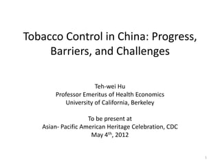 Tobacco Control in China: Progress,
     Barriers, and Challenges

                     Teh-wei Hu
       Professor Emeritus of Health Economics
          University of California, Berkeley

                    To be present at
   Asian- Pacific American Heritage Celebration, CDC
                     May 4th, 2012


                                                       1
 