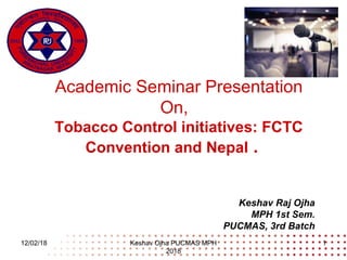 Academic Seminar Presentation
On,
Tobacco Control initiatives: FCTC
Convention and Nepal .
Keshav Raj Ojha
MPH 1st Sem.
PUCMAS, 3rd Batch
12/02/18 Keshav Ojha PUCMAS MPH
2018
1
 