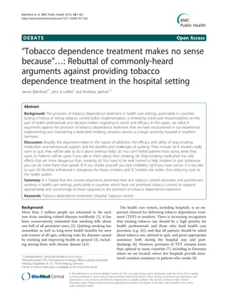 DEBATE Open Access
“Tobacco dependence treatment makes no sense
because”…: Rebuttal of commonly-heard
arguments against providing tobacco
dependence treatment in the hospital setting
James Balmford1*
, Jens A Leifert2
and Andreas Jaehne1,3
Abstract
Background: The provision of tobacco dependence treatment in health care settings, particularly in countries
lacking a history of strong tobacco control policy implementation, is limited by continued misconceptions on the
part of health professionals and decision-makers regarding its worth and efficacy. In this paper, we rebut 9
arguments against the provision of tobacco dependence treatment that we have encountered in our experiences
implementing and maintaining a dedicated smoking cessation service at a large university hospital in southern
Germany.
Discussion: Broadly, the arguments relate to the nature of addiction, the efficacy and safety of stop-smoking
medication and behavioural support, and the benefits and challenges of quitting. They include: (a) If smokers really
want to quit, they will be able to do it alone (without help); (b) You can’t forbid patients from doing what they
want; (c) Patients will be upset if you talk to them about their smoking; (d) Stop-smoking medication has side
effects that are more dangerous than smoking; (e) You have to be well trained to help smokers to quit (otherwise
you can do more harm than good); (f) If you smoke yourself, you lack credibility; (g) If you have cancer, it is too late
to quit; (h) Nicotine withdrawal is dangerous for heavy smokers; and (i) Smokers die earlier, thus reducing costs to
the health system.
Summary: It is hoped that the counter-arguments presented here arm tobacco control advocates and practitioners
working in health care settings, particularly in countries which have not prioritised tobacco control, to respond
appropriately and convincingly to those opposed to the provision of tobacco dependence treatment.
Keywords: Tobacco dependence treatment, Hospital, Tobacco control
Background
More than 5 million people are estimated to die each
year from smoking related diseases worldwide [1]; it has
been conservatively estimated that smoking kills about
one half of all persistent users [2]. Quitting smoking has
immediate as well as long-term health benefits for men
and women of all ages, reducing risks for diseases caused
by smoking and improving health in general [3], includ-
ing among those with chronic disease [4,5].
The health care system, including hospitals, is an im-
portant channel for delivering tobacco dependence treat-
ment (TDT) to smokers. There is increasing recognition
that treating tobacco use should be a high priority for
health professionals and those who fund health care
provision (e.g. [6]), and that all patients should be asked
about tobacco use, advised to quit, and given appropriate
assistance both during the hospital stay and post-
discharge [6]. However, provision of TDT remains lower
than optimal in many countries [7], including in Germany
where we are located, where few hospitals provide struc-
tured cessation assistance to patients who smoke [8].* Correspondence: James.Balmford@cancervic.org.au
1
Präventionsteam (PT), Tumorzentrum Freiburg, Albert-Ludwigs-Universität
Freiburg, Hugstetter Str. 55, 79106 Freiburg, Germany
Full list of author information is available at the end of the article
© 2014 Balmford et al.; licensee BioMed Central Ltd. This is an Open Access article distributed under the terms of the Creative
Commons Attribution License (http://creativecommons.org/licenses/by/4.0), which permits unrestricted use, distribution, and
reproduction in any medium, provided the original work is properly credited. The Creative Commons Public Domain
Dedication waiver (http://creativecommons.org/publicdomain/zero/1.0/) applies to the data made available in this article,
unless otherwise stated.
Balmford et al. BMC Public Health 2014, 14:1182
http://www.biomedcentral.com/1471-2458/14/1182
 
