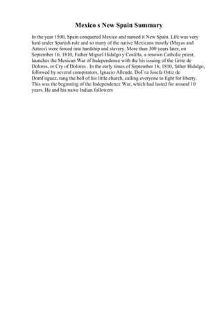 Mexico s New Spain Summary
In the year 1500, Spain conquered Mexico and named it New Spain. Life was very
hard under Spanish rule and so many of the native Mexicans mostly (Mayas and
Aztecs) were forced into hardship and slavery. More than 300 years later, on
September 16, 1810, Father Miguel Hidalgo y Costilla, a renown Catholic priest,
launches the Mexican War of Independence with the his issuing of the Grito de
Dolores, or Cry of Dolores . In the early times of September 16, 1810, father Hidalgo,
followed by several conspirators, Ignacio Allende, DoГ±a Josefa Ortiz de
DomГnguez, rang the bell of his little church, calling everyone to fight for liberty.
This was the beginning of the Independence War, which had lasted for around 10
years. He and his naive Indian followers
 