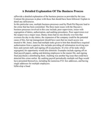 A Detailed Explanation Of The Business Process
a)Provide a detailed explanation of the business process as provided by the case.
Contrast the processes in place with those that should have been followed. Explain in
detail any deficiencies.
In this particular case, multiple business processes used by Plush Pet Daycare lead to
the crime that has been committed. The three main issues with the Daycare s
business processes involved in this case include; poor supervision, issues with
segregation of duties, authorization, and auditing procedures. Poor supervision over
the suspect was a major issue, Danny Jones had no one directly over him that
oversees his day to day duties, the expansion of the company could be the potential
cause of this, but top management should have seen that too much access was
trusted to Mr. Jones. Jones had multiple tasks given to him that should have required
authorization from a superior, this includes providing all information involving new
hires and current staff, and signing off on paychecks. If a few of his tasks where
segregated, his opportunity would also diminish. Examples include signing off on
final payroll papers, adding and deleting employees to the master file, and signing
final paychecks a distributing them. Auditing was another big issue that could have
detected this crime earlier. By auditing payroll periodically multiple red flags would
have presented themselves, including the numerous P.O. box addresses, and having
single addresses for multiple employees.
b)Develop a fraud
 
