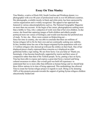 Essay On Tina Manley
Tina Manley, a native of Rock Hill, South Carolina and Winthrop alumni, is a
photographer with over 40 years of professional work in over 68 different countries.
Her photographs, available mostly in black and white print, has been sponsored by
various organization and is widely recognized. The appeal to her approach has
featured in various educationplatforms such as, The National Geographic Magazine
on more than one account. At the begin of her career, photographywas nothing more
than a hobby to Tina, who s subject(s) of work were that of her own children. In due
course, she found that capturing images of both children and elderly people
portrayed more raw senses of feeling(s), and would soon become her preferred area
of study. To her, she... Show more content on Helpwriting.net ...
Since her time in country, she was able to conclude that there are millions of
Syrian refugees left to fin for their own and are continually seeking new stability.
In fact, Instabul alone has one of the largest migrated Syrian population with over
2.5 million refugees who showed up with just the clothes on their back. One of her
displayed pieces clearly expressed these concerns as it displayed an older
gentleman holds a sign stating, We are from Syria. Can you help us! Thank you.
Seemingly, it has become beneficially supported by tourist and their sense of
compassion rather than that of the Turkish people. So by, putting a face on Syria,
Tina has been able to expose and express a great deal Syria s turmoil and bring
cultural awareness to others. Her overall goal was built off experience: to
understand that we re more alike than different as human beings and we should help
these fellow nations in its time of being oppressed. This methodology has allowed
Tina to create her Syrian refugee project in regards to such. Doing so by donating
100% of this projects proceeds towards the support of getting Syrian refugees children
educationally funded and
 
