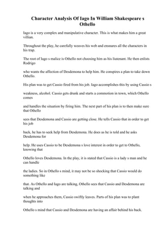 Character Analysis Of Iago In William Shakespeare s
Othello
Iago is a very complex and manipulative character. This is what makes him a great
villian.
Throughout the play, he carefully weaves his web and ensnares all the characters in
his trap.
The root of Iago s malice is Othello not choosing him as his liutenant. He then enlists
Rodrigo
who wants the affection of Desdemona to help him. He conspires a plan to take down
Othello.
His plan was to get Cassio fired from his job. Iago accomplishes this by using Cassio s
weakness, alcohol. Cassio gets drunk and starts a commotion in town, which Othello
comes
and handles the situation by firing him. The next part of his plan is to then make sure
that Othello
sees that Desdemona and Cassio are getting close. He tells Cassio that in order to get
his job
back, he has to seek help from Desdemona. He does as he is told and he asks
Desdemona for
help. He uses Cassio to be Desdemona s love interest in order to get to Othello,
knowing that
Othello loves Desdemona. In the play, it is stated that Cassio is a lady s man and he
can handle
the ladies. So in Othello s mind, it may not be so shocking that Cassio would do
something like
that. As Othello and Iago are talking, Othello sees that Cassio and Desdemona are
talking and
when he approaches them, Cassio swiftly leaves. Parts of his plan was to plant
thoughts into
Othello s mind that Cassio and Desdemona are having an affair behind his back.
 