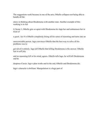 The suggestions work because in one of the acts, Othello collapses not being able to
handle all the
stress in thinking about Desdemona with another man. Another example of this
working is in Act
4, Scene 1, Othello gets so upset with Desdemona he slaps her and embarasses her in
front of
a guest. Act 4 is Othello completely losing all his sense of reasoning and turns into an
unreconizable person. Iago convinces Othello that the best way to solve all his
problems was to
get rid of it entirely. Iago tell Othello that killing Desdemona is the answer. Othello
lost in self pity
and no reasoning left in his mind, agrees. Othello tells Iago, he will kill Desdemona
and he
desposes Cassio. Iago s plan works and in the end, Othello and Desdemona die.
Iago s character is brilliant. Manipulation is a huge part of
 