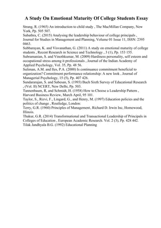 A Study On Emotional Maturity Of College Students Essay
Strang, R. (1965) An introduction to child study , The MacMillan Company, New
York, Pp. 505 507.
Subathra, C. (2015) Analysing the leadership behaviour of college principals ,
Journal for Studies in Management and Planning, Volume 01 Issue 11, ISSN: 2395
0463.
Subbarayan, K. and Visvanathan, G. (2011) A study on emotional maturity of college
students , Recent Research in Science and Technology , 3 (1), Pp. 153 155.
Subramanian, S. and Vinothkumar, M. (2009) Hardiness personality, self esteem and
occupational stress among it professionals , Journal of the Indian Academy of
Applied Psychology, Vol. 35, Pp. 48 56.
Suliman, A.M. and Iles, P.A. (2000) Is continuance commitment beneficial to
organization? Commitment performance relationship: A new look , Journal of
Managerial Psychology, 15 (5), Pp. 407 426.
Sundararajan, S. and Sabesan, S. (1993) Buch Sixth Survey of Educational Research
, (Vol. II) NCERT, New Delhi, Pp. 503.
Tannenbaum, R, and Schmidt, H. (1958) How to Choose a Leadership Pattern ,
Harvard Business Review, March April, 95 101.
Taylor, S., Rizvi, F., Lingard, G., and Henry, M. (1997) Education policies and the
politics of change , Routledge, London:
Terry, G.R. (1960) Principles of Management, Richard D. Irwin Inc, Homewood,
Illinois.
Thakur, G.R. (2014) Transformational and Transactional Leadership of Principals in
Colleges of Education , European Academic Research. Vol. 2 (3), Pp. 428 442.
Tilak Jandhyala B.G. (1992) Educational Planning
 
