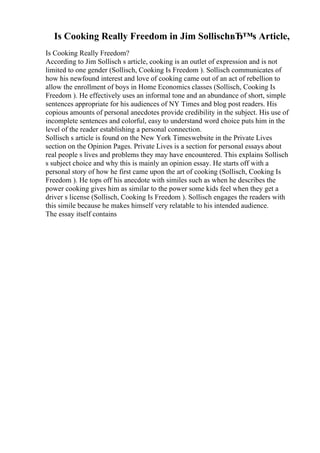 Is Cooking Really Freedom in Jim SollischвЂ™s Article,
Is Cooking Really Freedom?
According to Jim Sollisch s article, cooking is an outlet of expression and is not
limited to one gender (Sollisch, Cooking Is Freedom ). Sollisch communicates of
how his newfound interest and love of cooking came out of an act of rebellion to
allow the enrollment of boys in Home Economics classes (Sollisch, Cooking Is
Freedom ). He effectively uses an informal tone and an abundance of short, simple
sentences appropriate for his audiences of NY Times and blog post readers. His
copious amounts of personal anecdotes provide credibility in the subject. His use of
incomplete sentences and colorful, easy to understand word choice puts him in the
level of the reader establishing a personal connection.
Sollisch s article is found on the New York Timeswebsite in the Private Lives
section on the Opinion Pages. Private Lives is a section for personal essays about
real people s lives and problems they may have encountered. This explains Sollisch
s subject choice and why this is mainly an opinion essay. He starts off with a
personal story of how he first came upon the art of cooking (Sollisch, Cooking Is
Freedom ). He tops off his anecdote with similes such as when he describes the
power cooking gives him as similar to the power some kids feel when they get a
driver s license (Sollisch, Cooking Is Freedom ). Sollisch engages the readers with
this simile because he makes himself very relatable to his intended audience.
The essay itself contains
 