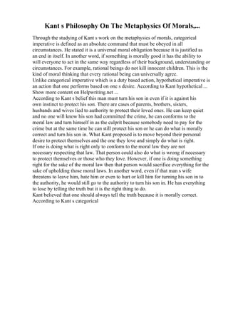Kant s Philosophy On The Metaphysics Of Morals,...
Through the studying of Kant s work on the metaphysics of morals, categorical
imperative is defined as an absolute command that must be obeyed in all
circumstances. He stated it is a universal moral obligation because it is justified as
an end in itself. In another word, if something is morally good it has the ability to
will everyone to act in the same way regardless of their background, understanding or
circumstances. For example, rational beings do not kill innocent children. This is the
kind of moral thinking that every rational being can universally agree.
Unlike categorical imperative which is a duty based action, hypothetical imperative is
an action that one performs based on one s desire. According to Kant hypothetical ...
Show more content on Helpwriting.net ...
According to Kant s belief this man must turn his son in even if it is against his
own instinct to protect his son. There are cases of parents, brothers, sisters,
husbands and wives lied to authority to protect their loved ones. He can keep quiet
and no one will know his son had committed the crime, he can conforms to the
moral law and turn himself in as the culprit because somebody need to pay for the
crime but at the same time he can still protect his son or he can do what is morally
correct and turn his son in. What Kant proposed is to move beyond their personal
desire to protect themselves and the one they love and simply do what is right.
If one is doing what is right only to conform to the moral law they are not
necessary respecting that law. That person could also do what is wrong if necessary
to protect themselves or those who they love. However, if one is doing something
right for the sake of the moral law then that person would sacrifice everything for the
sake of upholding those moral laws. In another word, even if that man s wife
threatens to leave him, hate him or even to hurt or kill him for turning his son in to
the authority, he would still go to the authority to turn his son in. He has everything
to lose by telling the truth but it is the right thing to do.
Kant believed that one should always tell the truth because it is morally correct.
According to Kant s categorical
 