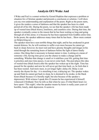 Analysis Of I Wake And
I Wake and Feel is a sonnet written by Gerard Hopkins that expresses a problem or
situation for a Christian speaker and presents a conclusion or solution. I will show
you my own understanding and explanation of the poem. Right as the poem starts,
it gives the readers a sense of darkness and that the speaker has been in a dark
period all of his life. During the poem, we see that the speaker s life has been made
up of wasted time (black hours), loneliness, and countless cries. During that time, the
speaker eventually comes to the reason that he has been waiting so long and going
through all of this alone; it is because he has been separated from Godthis entire time.
In the poem, the speaker addresses many times that he has been... Show more content
on Helpwriting.net ...
The speaker must have seen terrible things that night, and he has awakened in great
mental distress. So, he will continue to suffer even more because he cannot go
back to sleep; however, he must wait and have gloomy thoughts and images in his
mind through the remaining hours of darkness before the light of dawn finally
comes. One thing that is necessary to human nature is time. Looking at a mean of
someone s life, having time gives you the chance to make a change and be
something. Whether that change is small or it redefines your life, getting that time
is priceless and once time passes, it can never come back. The poet places this idea
of wasted time (black hours) after the speaker has woken up in the night. Time has
passed for the speaker and now he will never get that time back; so, he feels that it
has been wasted. And more must, in yet longer light s delay (4). Delay is not
merely the rhyme for day : it is stretching it out, a delaying act. The speaker wakes
up and finds he cannot get back to sleep, he is doomed to lie awake, in the black
hours (black because it is literally night, but also because of the speaker s
depression). With witness I speak this (5) means he has experienced it himself,
witnessed it firsthand. Now he tells us that when he says, O what black hours we
have spent / This night!, what the speaker means by hours is really years years of
horrible, lonely, dark depression. It seems to
 