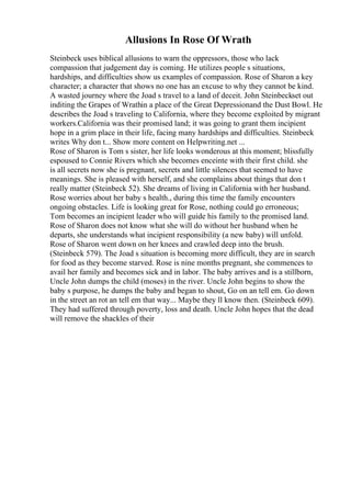 Allusions In Rose Of Wrath
Steinbeck uses biblical allusions to warn the oppressors, those who lack
compassion that judgement day is coming. He utilizes people s situations,
hardships, and difficulties show us examples of compassion. Rose of Sharon a key
character; a character that shows no one has an excuse to why they cannot be kind.
A wasted journey where the Joad s travel to a land of deceit. John Steinbeckset out
inditing the Grapes of Wrathin a place of the Great Depressionand the Dust Bowl. He
describes the Joad s traveling to California, where they become exploited by migrant
workers.California was their promised land; it was going to grant them incipient
hope in a grim place in their life, facing many hardships and difficulties. Steinbeck
writes Why don t... Show more content on Helpwriting.net ...
Rose of Sharon is Tom s sister, her life looks wonderous at this moment; blissfully
espoused to Connie Rivers which she becomes enceinte with their first child. she
is all secrets now she is pregnant, secrets and little silences that seemed to have
meanings. She is pleased with herself, and she complains about things that don t
really matter (Steinbeck 52). She dreams of living in California with her husband.
Rose worries about her baby s health., during this time the family encounters
ongoing obstacles. Life is looking great for Rose, nothing could go erroneous;
Tom becomes an incipient leader who will guide his family to the promised land.
Rose of Sharon does not know what she will do without her husband when he
departs, she understands what incipient responsibility (a new baby) will unfold.
Rose of Sharon went down on her knees and crawled deep into the brush.
(Steinbeck 579). The Joad s situation is becoming more difficult, they are in search
for food as they become starved. Rose is nine months pregnant, she commences to
avail her family and becomes sick and in labor. The baby arrives and is a stillborn,
Uncle John dumps the child (moses) in the river. Uncle John begins to show the
baby s purpose, he dumps the baby and began to shout, Go on an tell em. Go down
in the street an rot an tell em that way... Maybe they ll know then. (Steinbeck 609).
They had suffered through poverty, loss and death. Uncle John hopes that the dead
will remove the shackles of their
 