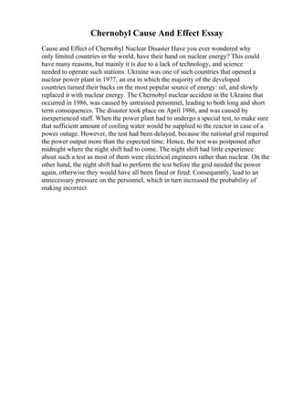 Chernobyl Cause And Effect Essay
Cause and Effect of Chernobyl Nuclear Disaster Have you ever wondered why
only limited countries in the world, have their hand on nuclear energy? This could
have many reasons, but mainly it is due to a lack of technology, and science
needed to operate such stations. Ukraine was one of such countries that opened a
nuclear power plant in 1977, an era in which the majority of the developed
countries turned their backs on the most popular source of energy: oil, and slowly
replaced it with nuclear energy. The Chernobyl nuclear accident in the Ukraine that
occurred in 1986, was caused by untrained personnel, leading to both long and short
term consequences. The disaster took place on April 1986, and was caused by
inexperienced staff. When the power plant had to undergo a special test, to make sure
that sufficient amount of cooling water would be supplied to the reactor in case of a
power outage. However, the test had been delayed, because the national grid required
the power output more than the expected time. Hence, the test was postponed after
midnight where the night shift had to come. The night shift had little experience
about such a test as most of them were electrical engineers rather than nuclear. On the
other hand, the night shift had to perform the test before the grid needed the power
again, otherwise they would have all been fined or fired. Consequently, lead to an
unnecessary pressure on the personnel, which in turn increased the probability of
making incorrect
 