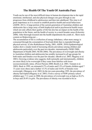 The Health Of The Youth Of Australia Face
Youth can be one of the most difficult times in human development due to the rapid
emotional, intellectual, and also physical changes one goes through as one
progresses from childhood to adolescence and then into adulthood. This time is of
great importance as it is crucial to establish positive health and social behaviours
(AIHW, 2011). A large portion of the current generation of Australian children and
adolescents face a large array of both biophysical and/or psychosocial health issues
which not only affects their quality of life but also has an impact on the health of the
population in the future, and the health of society in a much broader sense (Eckersley
2008). After thorough research into the health impediments the youth of... Show more
content on Helpwriting.net ...
The accumulation of fat is a reflection of energy imbalance, when more energy is
consumed through the consumption of food and drink than is expended through
physical activity. (Coles Ruthishauser Seelig, 2001; AIHW, 2016) Epidemiological
studies show a steady trend of increasing obesity prevalence among children and
adolescents particularly over the past two decades, internationally (WHO 2000;
Department of Health 2003; NCHS 2004). The prevalence of overweight and obesity
in Australian children and adolescents has notably increased in all age groups for
both males and females over the past few decades. (Booth et al. 2003; Magarey et al.
2001). Growing evidence also suggests, both nationally and internationally, children
are more likely to be overweight if they come from families with lower
socioeconomically status. (Power Parsons 2000; Booth et al. 2001; Tennant et al.
2003). Back in 1995, an estimated 4.7% of males and 5.5% of female children aged 7
15 years were obese and a further 15.3% of males and 16.0% of females were
overweight. (Margarey et al. 2001) In the ten years preceding 1995, the prevalence of
obesity had tripled (Magarey et al. 2001). From a survey of NSW primary school
children ages 7 11 years in 2000, the prevalence of overweight was as high as 26.2%
in boys and 28.4% in girls. The prevalence of obesity was recorded to be as
 
