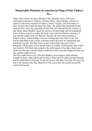 Memorable Moments in America in Flags of Our Fathers
by...
Flags of Our Fathers by James Bradley is the chronicle of one of the most
memorable moments in America s military history. James Bradley achieves to
capture in this book, moments of sadness, sorrow, majesty, and immortality of
these six boys that raised the flag at Iwo Jima. The picture that immortalized that
moment tells a story that represents all men that survived and died for America in
that island. James Bradley s quest for answers, for knowledge and for keeping the
honor of these man alive, makes this book a true American History testimony. It
was only the replacement of a flag but it became the most famous picture in
military history. James Bradley s mission to bring these boys back to life, and
forever keep them in the country s memory makes this book an entertaining and
horrifying war tale. The flag raisers as they were called, were just six boys
dreaming with the glory of war and the honor of combat. Unfortunately none of that
was found in 1945 when they landed in the sulfur island of Iwo Jima. Horror and
death were the only common themes in the lives of the men that fought for thirty five
days against a ghost enemy.
The boys made heroes were, John Doc Bradley, Rene Gagnon, Harlon Block,
Franklin Sousley, Mike Strank and Ira Hayes. When the war ended and John Bradley
left the island back to his home, he did not want to talk about Iwo Jima, the boys, the
war or the raising of the flag. Much less of the circus that was created around the
picture that became
 