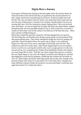 Elgrin Hero s Journey
In the gates of Dimensions looking at the three paths where the eternity Stones lie
where the defeat of the old lies but they are guarded by the ancient protectors of
time. Elgrin stood frozen remembering his professor. Professor knight once told
him the The wars all started when the stones were made then Oynix said, hurry up
now the gate of dimensions is closing in two minutes. Besides,Elgrin, the orcs are
coming and I don t feel like wasting my energy fighting them. I here you loud and
clear said Elgrin. As soon as Elgrin the elf mage and Oynix the shape shifter, stepped
through the gate all noise and lightvanished it was as if the world was covered by a
curtain for hours they wait for the curtain to be lifted out of the blue the noise... Show
more content on Helpwriting.net ...
When they reached the gate they rested for a bit then plunged into zero gravity
The first thing they saw besides rocks flying at great speeds was the protector.Who
shot green pulsing arrow. They barely managed to dodge the arrow by pushing off
each other. Oynix decided to throw his ozmic rope to Elgrin so he could pull
Elgrin out of the way of any arrows and Elgrin could do the same for him. This
method save their lives many times. After Oynix tugged Elgrin out of yet another
arrows way He saw a carving that said the only way to escape gravity is to fly only
one person has ever escaped gravity (Author from hitchhikers Guide to the Galaxy)
you must forget that it exists . Well the way Oynix forgot about gravity is unclear,
the way Elgrin forgot is very clear. He forgot it existed by just looking at a asteroid
that happened to look like his grandma s duffle bag that contains the last bottle of
olive oil. When Elgrin and Oynix both forgot about gravity they flew straight to the
protector Elgrin took control of it and made it hit it self while Oynix changed into
many different creatures.Finally the protector over powered Elgrin s mind and once
again had control of it s body.Just when a
 