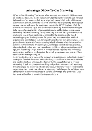 Advantages Of One To-One Mentoring
1)One to One Mentoring This is used when a mentor interacts with all his mentees
on one to one basis. The model works well when the mentor wants to seek personal
information of his mentees, their knowledge background ,their skills ,abilities and
competencies present, so that he can work upon their development by defining each
mentee s career path. Also the mentor can go with the SWOT Analysis of all the
students and then work upon their weaknesses converting them into their strengths
to be successful. Availability of mentors is the only real limitation in one on one
mentoring. 2)Group Mentoring Group Mentoring provides for a greater number of
students to benefit from mentoring as opposed to the limitations of a 1 on 1
mentoring program. It also provides for greater exposure to multiple levels of
expertise and knowledge as each participant brings his /her own competencies to the
group that can be shared. Group mentoring is basically done when the mentor has
common instruction for a project assigned, some specific study related guidance,
discussing basics of an interview , developing hobbies ,giving examination related
tips, etc. Scheduling a large number of mentees to meet regularly and addressing
each member s different needs against the overall group needs may pose a... Show
more content on Helpwriting.net ...
As corporate struggle to harness the power of new, cutting edge technologies to carry
out regular functions faster and more effectively, a traditional notion about mentors
and mentees has been upturned. In other words, this struggle has led to reverse
mentoring. A tech savvy twenty something assigned as a mentor to a 40 something,
tech challenged but otherwise efficient employee, with many years of service in the
organisation, is a classic case of reverse mentoring. It challenges the traditional view
of the mentor as someone advanced in age and knowledge. The question is: Does
this work without bad bruises to the older employee s
 