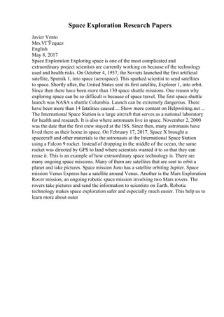 Space Exploration Research Papers
Javier Vento
Mrs.VГЎzquez
English
May 8, 2017
Space Exploration Exploring space is one of the most complicated and
extraordinary project scientists are currently working on because of the technology
used and health risks. On October 4, 1957, the Soviets launched the first artificial
satellite, Sputnik 1, into space (aerospace). This sparked scientist to send satellites
to space. Shortly after, the United States sent its first satellite, Explorer 1, into orbit.
Since then there have been more than 130 space shuttle missions. One reason why
exploring space can be so difficult is because of space travel. The first space shuttle
launch was NASA s shuttle Columbia. Launch can be extremely dangerous. There
have been more than 14 fatalities caused ... Show more content on Helpwriting.net ...
The International Space Station is a large aircraft that serves as a national laboratory
for health and research. It is also where astronauts live in space. November 2, 2000
was the date that the first crew stayed at the ISS. Since then, many astronauts have
lived there as their home in space. On February 17, 2017, Space X brought a
spacecraft and other materials to the astronauts at the International Space Station
using a Falcon 9 rocket. Instead of dropping in the middle of the ocean, the same
rocket was directed by GPS to land where scientists wanted it to so that they can
reuse it. This is an example of how extraordinary space technology is. There are
many ongoing space missions. Many of them are satellites that are sent to orbit a
planet and take pictures. Space mission Juno has a satellite orbiting Jupiter. Space
mission Venus Express has a satellite around Venus. Another is the Mars Exploration
Rover mission, an ongoing robotic space mission involving two Mars rovers. The
rovers take pictures and send the information to scientists on Earth. Robotic
technology makes space exploration safer and especially much easier. This help us to
learn more about outer
 