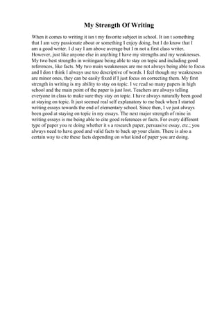 My Strength Of Writing
When it comes to writing it isn t my favorite subject in school. It isn t something
that I am very passionate about or something I enjoy doing, but I do know that I
am a good writer. I d say I am above average but I m not a first class writer.
However, just like anyone else in anything I have my strengths and my weaknesses.
My two best strengths in writingare being able to stay on topic and including good
references, like facts. My two main weaknesses are me not always being able to focus
and I don t think I always use too descriptive of words. I feel though my weaknesses
are minor ones, they can be easily fixed if I just focus on correcting them. My first
strength in writing is my ability to stay on topic. I ve read so many papers in high
school and the main point of the paper is just lost. Teachers are always telling
everyone in class to make sure they stay on topic. I have always naturally been good
at staying on topic. It just seemed real self explanatory to me back when I started
writing essays towards the end of elementary school. Since then, I ve just always
been good at staying on topic in my essays. The next major strength of mine in
writing essays is me being able to cite good references or facts. For every different
type of paper you re doing whether it s a research paper, persuasive essay, etc.; you
always need to have good and valid facts to back up your claim. There is also a
certain way to cite these facts depending on what kind of paper you are doing.
 
