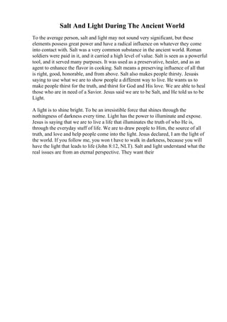 Salt And Light During The Ancient World
To the average person, salt and light may not sound very significant, but these
elements possess great power and have a radical influence on whatever they come
into contact with. Salt was a very common substance in the ancient world. Roman
soldiers were paid in it, and it carried a high level of value. Salt is seen as a powerful
tool, and it served many purposes. It was used as a preservative, healer, and as an
agent to enhance the flavor in cooking. Salt means a preserving influence of all that
is right, good, honorable, and from above. Salt also makes people thirsty. Jesusis
saying to use what we are to show people a different way to live. He wants us to
make people thirst for the truth, and thirst for God and His love. We are able to heal
those who are in need of a Savior. Jesus said we are to be Salt, and He told us to be
Light.
A light is to shine bright. To be an irresistible force that shines through the
nothingness of darkness every time. Light has the power to illuminate and expose.
Jesus is saying that we are to live a life that illuminates the truth of who He is,
through the everyday stuff of life. We are to draw people to Him, the source of all
truth, and love and help people come into the light. Jesus declared, I am the light of
the world. If you follow me, you won t have to walk in darkness, because you will
have the light that leads to life (John 8:12, NLT). Salt and light understand what the
real issues are from an eternal perspective. They want their
 