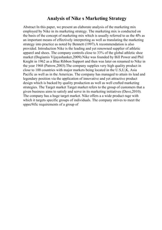 Analysis of Nike s Marketing Strategy
Abstract In this paper, we present an elaborate analysis of the marketing mix
employed by Nike in its marketing strategy. The marketing mix is conducted on
the basis of the concept of marketing mix which is usually referred to as the 4Ps as
an important means of effectively interpreting as well as translating the marketing
strategy into practice as noted by Bennett (1997).A recommendation is also
provided. Introduction Nike is the leading and yet renowned supplier of athletic
apparel and shoes. The company controls close to 33% of the global athletic shoe
market (Dogiamis Vijayashanker,2009).Nike was founded by Bill Power and Phil
Knight in 1962 as a Blue Ribbon Support and then was later on renamed to Nike in
the year 1968 (Patrow,2003).The company supplies very high quality product in
close to 100 countries with major markets being located in the U.S,U,K, Asia
Pacific as well as in the Americas. The company has managed to attain its lead and
legendary position via the application of innovative and yet attractive product
design which is backed by quality production as well as well crafted marketing
strategies. The Target market Target market refers to the group of customers that a
given business aims to satisfy and serve in its marketing initiatives (Dave,2010).
The company has a huge target market. Nike offers a a wide product rage with
which it targets specific groups of individuals. The company strives to meet the
sppec9ific requirements of a group of
 