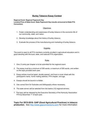 Burley Tobacco Essay Contest
Regional Event: Regional Paperwork Day
Location/Time of State Event: State Paperwork Day (results announced at State FFA
Convention)
Objectives
1. Foster understanding and awareness of burley tobacco in the economic life of
our community, state, and nation.
2. Develop knowledge about the history of burley tobacco.
3. Evaluate the process of the manufacturing and marketing of burley tobacco.
Eligibility
The event is open to all FFA members currently enrolled in agricultural education and in
good standing with the local, state, and national FFA organization.
Rules
1. One (1) entry per chapter is to be submitted for the regional event.
2. The essay must be a minimum of 300 words, a maximum of 500 words, and written
on the topic provided each year.
3. Essay entries must be typed, double spaced, and have a cover sheet with the
participant's name, home mailing address, FFA chapter, and age.
4. Essays should be bound in a folder.
5. Use correct form for footnotes and bibliography where necessary.
6. The state winner will be selected from the twelve (12) regional winners.
7. The topic will be released by the Executive Secretary of the Kentucky Association
FFA by December 1st
of each year.
Topic For 2015-2016- GAP (Good Agricultural Practices) in tobacco
production. See http://www.gapconnections.com/ for more information
 