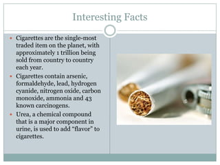 Interesting FactsCigarettes are the single-most traded item on the planet, with approximately 1 trillion being sold from country to country each year.Cigarettes contain arsenic, formaldehyde, lead, hydrogen cyanide, nitrogen oxide, carbon monoxide, ammonia and 43 known carcinogens.Urea, a chemical compound that is a major component in urine, is used to add “flavor” to cigarettes.