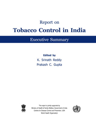 Report on
Tobacco Control in India
                Executive Summary


                                  -@EJA@ O
                        K. Srinath Reddy
                        Prakash C. Gupta




                            This report is jointly supported by
                Ministry of Health  Family Welfare, Government of India
                   Centers for Disease Control and Prevention, USA
  lR;eso t;rs
                               World Health Organization
 