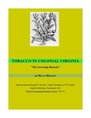 TOBACCO IN COLONIAL VIRGINIA
"The Sovereign Remedy"
By MELVIN HERNDON
Special Edition Brought To You By; Chuck Thompson of TTC Media
Digital Publishing; September, 2013
http://www.gloucestercounty-va.com Visit Us
 