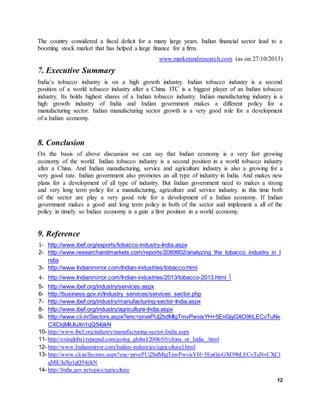 12
The country considered a fiscal deficit for a many large years. Indian financial sector lead to a
booming stock market that has helped a large finance for a firm.
www.marketandresearch.com (as on 27/10/2013)
7. Executive Summary
India’s tobacco industry is on a high growth industry. Indian tobacco industry is a second
position of a world tobacco industry after a China. ITC is a biggest player of an Indian tobacco
industry. Its holds highest shares of a Indian tobacco industry. Indian manufacturing industry is a
high growth industry of India and Indian government makes a different policy for a
manufacturing sector. Indian manufacturing sector growth is a very good role for a development
of a Indian economy.
8. Conclusion
On the basis of above discussion we can say that Indian economy is a very fast growing
economy of the world. Indian tobacco industry is a second position in a world tobacco industry
after a China. And Indian manufacturing, service and agriculture industry is also a growing for a
very good rate. Indian government also promotes an all type of industry in India. And makes new
plans for a development of all type of industry. But Indian government need to makes a strong
and very long term policy for a manufacturing, agriculture and service industry. in this time both
of the sector are play a very good role for a development of a Indian economy. If Indian
government makes a good and long term policy in both of the sector and implement a all of the
policy in timely so Indian economy is a gain a first position in a world economy.
9. Reference
1- http://www.ibef.org/exports/tobacco-industry-India.aspx
2- http://www.researchandmarkets.com/reports/2089802/analyzing_the_tobacco_industry_in_I
ndia
3- http://www.Indianmirror.com/Indian-industries/tobacco.html
4- http://www.Indianmirror.com/Indian-industries/2013/tobacco-2013.html 
5- http://www.ibef.org/industry/services.aspx
6- http://business.gov.in/Industry_services/services_sector.php
7- http://www.ibef.org/industry/manufacturing-sector-India.aspx
8- http://www.ibef.org/industry/agriculture-India.aspx
9- http://www.cii.in/Sectors.aspx?enc=prvePUj2bdMtgTmvPwvisYH+5EnGjyGXO9hLECvTuNv
CXClqMiUluXn1qQ54jikN
10- http://www.ibef.org/industry/manufacturing-sector-India.aspx
11- http://exinglobal.typepad.com/going_global/2006/05/china_or_India_.html
12- http://www.Indianmirror.com/Indian-industries/agricultural.html
13- http://www.cii.in/Sectors.aspx?enc=prvePUj2bdMtgTmvPwvisYH+5EnGjyGXO9hLECvTuNvCXCl
qMiUluXn1qQ54jikN
14- http://India.gov.in/topics/agriculture
 