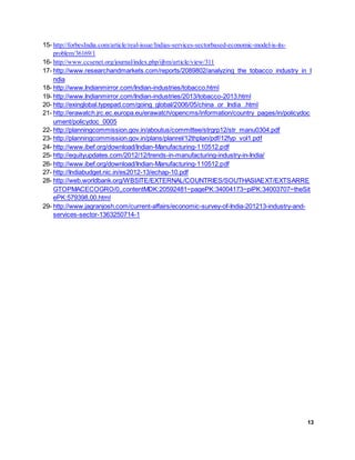 13
15- http://forbesIndia.com/article/real-issue/Indias-services-sectorbased-economic-model-is-its-
problem/36169/1
16- http://www.ccsenet.org/journal/index.php/ijbm/article/view/311
17- http://www.researchandmarkets.com/reports/2089802/analyzing_the_tobacco_industry_in_I
ndia
18- http://www.Indianmirror.com/Indian-industries/tobacco.html
19- http://www.Indianmirror.com/Indian-industries/2013/tobacco-2013.html
20- http://exinglobal.typepad.com/going_global/2006/05/china_or_India_.html
21- http://erawatch.jrc.ec.europa.eu/erawatch/opencms/information/country_pages/in/policydoc
ument/policydoc_0005
22- http://planningcommission.gov.in/aboutus/committee/strgrp12/str_manu0304.pdf
23- http://planningcommission.gov.in/plans/planrel/12thplan/pdf/12fyp_vol1.pdf
24- http://www.ibef.org/download/Indian-Manufacturing-110512.pdf
25- http://equityupdates.com/2012/12/trends-in-manufacturing-industry-in-India/
26- http://www.ibef.org/download/Indian-Manufacturing-110512.pdf
27- http://Indiabudget.nic.in/es2012-13/echap-10.pdf
28- http://web.worldbank.org/WBSITE/EXTERNAL/COUNTRIES/SOUTHASIAEXT/EXTSARRE
GTOPMACECOGRO/0,,contentMDK:20592481~pagePK:34004173~piPK:34003707~theSit
ePK:579398,00.html
29- http://www.jagranjosh.com/current-affairs/economic-survey-of-India-201213-industry-and-
services-sector-1363250714-1
 