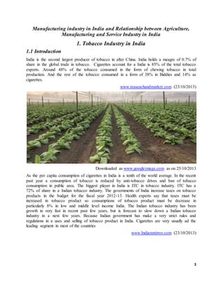 3
Manufacturing industry in India and Relationship between Agriculture,
Manufacturing and Service Industry in India
1. Tobacco Industry in India
1.1 Introduction
India is the second largest producer of tobacco in after China. India holds a meagre of 0.7% of
share in the global trade in tobacco. Cigarettes account for a India is 85% of the total tobacco
exports. Around 48% of the tobacco consumed in the form of chewing tobacco in total
production. And the rest of the tobacco consumed in a form of 38% in Biddies and 14% as
cigarettes.
www.reaseachandmarket.com (23/10/2013)
Downloaded as www.googleimage.com as on 25/10/2013
As the per capita consumption of cigarettes in India is a tenth of the world average. In the recent
past year a consumption of tobacco is reduced by anti-tobacco drives and ban of tobacco
consumption in public area. The biggest player in India is ITC in tobacco industry. ITC has a
72% of share in a Indian tobacco industry. The governments of India increase taxes on tobacco
products in the budget for the fiscal year 2012-13. Health experts say that taxes must be
increased in tobacco product so consumptions of tobacco product must be decrease in
particularly 8% in low and middle level income India. The Indian tobacco industry has been
growth in very fast in recent past few years, but is forecast to slow down a Indian tobacco
industry in a next few years. Because Indian government has make a very strict rules and
regulations in a uses and selling of tobacco product in India. Cigarettes are very usually ad the
leading segment in most of the countries
www.Indianmirror.com (23/10/2013)
 