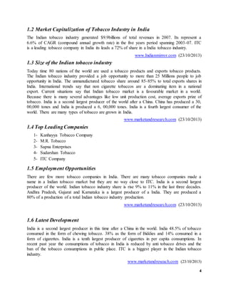 4
1.2 Market Capitalization of Tobacco Industry in India
The Indian tobacco industry generated $9.9billions of total revenues in 2007. Its represent a
6.6% of CAGR (compound annual growth rate) in the five years period spanning 2003-07. ITC
is a leading tobacco company in India its leads a 72% of share in a India tobacco industry.
www.Indianmirror.com (23/10/2013)
1.3 Size of the Indian tobacco industry
Today time 80 nations of the world are used a tobacco products and exports tobacco products.
The Indian tobacco industry provided a job opportunity to more than 25 Millions people to job
opportunity in India. The unmanufactured tobacco share around 85-85% to total exports shares in
India. International trends say that non cigarette tobaccos are a dominating item in a national
export. Current situations say that Indian tobacco market is a favourable market in a world.
Because there is many several advantages like low unit production cost, average exports prize of
tobacco. India is a second largest producer of the world after a China. China has produced a 30,
00,000 tones and India is produced a 6, 00,000 tones. India is a fourth largest consumer of the
world. There are many types of tobacco are grown in India.
www.marketandresearch.com (23/10/2013)
1.4 Top LeadingCompanies
1- Kanhayya Tobacco Company
2- M.R. Tobacco
3- Sapna Enterprises
4- Sudarshan Tobacco
5- ITC Company
1.5 Employment Opportunities
There are few more tobacco companies in India. There are many tobacco companies made a
name in a Indian tobacco market but they are no way close to ITC. India is a second largest
producer of the world. Indian tobacco industry share is rise 9% to 11% in the last three decades.
Andhra Pradesh, Gujarat and Karnataka is a largest producer of a India. They are produced a
80% of a production of a total Indian tobacco industry production.
www.marketandresearch.com (23/10/2013)
1.6 Latest Development
India is a second largest producer in this time after a China in the world. India 48.5% of tobacco
consumed in the form of chewing tobacco. 38% as the form of Biddies and 14% consumed in a
form of cigarettes. India is a tenth largest producer of cigarettes in per capita consumptions. In
recent past year the consumptions of tobacco in India is reduced by anti tobacco drives and the
ban of the tobacco consumptions in public place. ITC is a biggest player in the Indian tobacco
industry.
www.marketandreseach.com (23/10/2013)
 