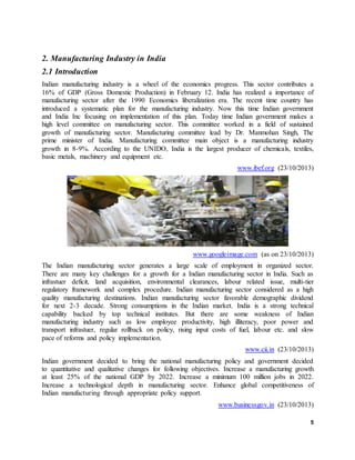 5
2. Manufacturing Industry in India
2.1 Introduction
Indian manufacturing industry is a wheel of the economics progress. This sector contributes a
16% of GDP (Gross Domestic Production) in February 12. India has realized a importance of
manufacturing sector after the 1990 Economics liberalization era. The recent time country has
introduced a systematic plan for the manufacturing industry. Now this time Indian government
and India Inc focusing on implementation of this plan. Today time Indian government makes a
high level committee on manufacturing sector. This committee worked in a field of sustained
growth of manufacturing sector. Manufacturing committee lead by Dr. Manmohan Singh, The
prime minister of India. Manufacturing committee main object is a manufacturing industry
growth in 8-9%. According to the UNIDO, India is the largest producer of chemicals, textiles,
basic metals, machinery and equipment etc.
www.ibef.org (23/10/2013)
www.googleimage.com (as on 23/10/2013)
The Indian manufacturing sector generates a large scale of employment in organized sector.
There are many key challenges for a growth for a Indian manufacturing sector in India. Such as
infrastuer deficit, land acquisition, environmental clearances, labour related issue, multi-tier
regulatory framework and complex procedure. Indian manufacturing sector considered as a high
quality manufacturing destinations. Indian manufacturing sector favorable demographic dividend
for next 2-3 decade. Strong consumptions in the Indian market. India is a strong technical
capability backed by top technical institutes. But there are some weakness of Indian
manufacturing industry such as low employee productivity, high illiteracy, poor power and
transport infrastuer, regular rollback on policy, rising input costs of fuel, labour etc. and slow
pace of reforms and policy implementation.
www.cii.in (23/10/2013)
Indian government decided to bring the national manufacturing policy and government decided
to quantitative and qualitative changes for following objectives. Increase a manufacturing growth
at least 25% of the national GDP by 2022. Increase a minimum 100 million jobs in 2022.
Increase a technological depth in manufacturing sector. Enhance global competitiveness of
Indian manufacturing through appropriate policy support.
www.businessgov.in (23/10/2013)
 