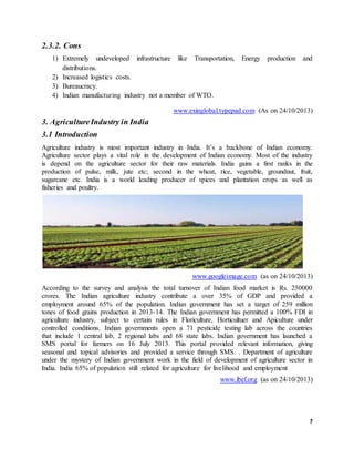 7
2.3.2. Cons
1) Extremely undeveloped infrastructure like Transportation, Energy production and
distributions.
2) Increased logistics costs.
3) Bureaucracy.
4) Indian manufacturing industry not a member of WTO.
www.exinglobal.typepad.com (As on 24/10/2013)
3. AgricultureIndustry in India
3.1 Introduction
Agriculture industry is most important industry in India. It’s a backbone of Indian economy.
Agriculture sector plays a vital role in the development of Indian economy. Most of the industry
is depend on the agriculture sector for their raw materials. India gains a first ranks in the
production of pulse, milk, jute etc; second in the wheat, rice, vegetable, groundnut, fruit,
sugarcane etc. India is a world leading producer of spices and plantation crops as well as
fisheries and poultry.
www.googleimage.com (as on 24/10/2013)
According to the survey and analysis the total turnover of Indian food market is Rs. 250000
crores. The Indian agriculture industry contribute a over 35% of GDP and provided a
employment around 65% of the population. Indian government has set a target of 259 million
tones of food grains production in 2013-14. The Indian government has permitted a 100% FDI in
agriculture industry, subject to certain rules in Floriculture, Horticultuer and Apiculture under
controlled conditions. Indian governments open a 71 pesticide testing lab across the countries
that include 1 central lab, 2 regional labs and 68 state labs. Indian government has launched a
SMS portal for farmers on 16 July 2013. This portal provided relevant information, giving
seasonal and topical advisories and provided a service through SMS. . Department of agriculture
under the mystery of Indian government work in the field of development of agriculture sector in
India. India 65% of population still related for agriculture for livelihood and employment
www.ibef.org (as on 24/10/2013)
 