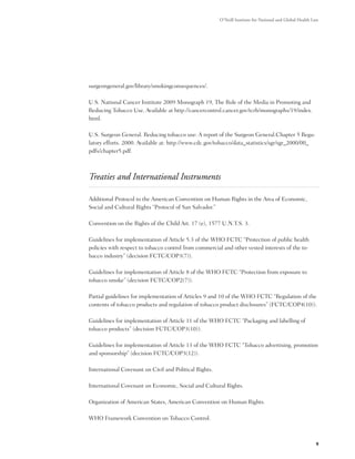 O’Neill Institute for National and Global Health Law




surgeongeneral.gov/library/smokingconsequences/.

U.S. National Cancer Institute 2009 Monograph 19, The Role of the Media in Promoting and
Reducing Tobacco Use. Available at http://cancercontrol.cancer.gov/tcrb/monographs/19/index.
html.

U.S. Surgeon General. Reducing tobacco use: A report of the Surgeon General.Chapter 5 Regu-
latory efforts. 2000. Available at: http://www.cdc.gov/tobacco/data_statistics/sgr/sgr_2000/00_
pdfs/chapter5.pdf.



Treaties and International Instruments

Additional Protocol to the American Convention on Human Rights in the Area of Economic,
Social and Cultural Rights “Protocol of San Salvador.”

Convention on the Rights of the Child Art. 17 (e), 1577 U.N.T.S. 3.

Guidelines for implementation of Article 5.3 of the WHO FCTC “Protection of public health
policies with respect to tobacco control from commercial and other vested interests of the to-
bacco industry” (decision FCTC/COP3(7)).

Guidelines for implementation of Article 8 of the WHO FCTC “Protection from exposure to
tobacco smoke” (decision FCTC/COP2(7)).

Partial guidelines for implementation of Articles 9 and 10 of the WHO FCTC “Regulation of the
contents of tobacco products and regulation of tobacco product disclosures” (FCTC/COP4(10)).

Guidelines for implementation of Article 11 of the WHO FCTC “Packaging and labelling of
tobacco products” (decision FCTC/COP3(10)).

Guidelines for implementation of Article 13 of the WHO FCTC “Tobacco advertising, promotion
and sponsorship” (decision FCTC/COP3(12)).

International Covenant on Civil and Political Rights.

International Covenant on Economic, Social and Cultural Rights.

Organization of American States, American Convention on Human Rights.

WHO Framework Convention on Tobacco Control.



                                                                                                          9
 