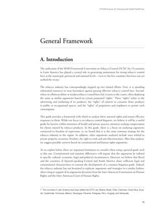 O’Neill Institute for National and Global Health Law




General Framework

A. Introduction
The ratification of the WHO Framework Convention on Tobacco Control (FCTC) by 15 countries
in Latin America has played a central role in generating momentum for strong tobacco control
laws at the municipal, provincial and national levels – even in the few countries that have not yet
ratified the treaty.1

The tobacco industry has correspondingly stepped up two related efforts. First, it is spending
substantial resources to sway lawmakers against passing effective tobacco control laws. Second,
where its efforts to dilute or weaken tobacco control laws fail, it turns to the courts, often deploying
the same or similar arguments based on certain purported “rights.” These “rights” relate to the
advertising and marketing of its products, the “rights” of citizens to consume those products
in public or occupational spaces, and the “rights” of proprietors and employers to permit such
consumption.

This guide provides a framework with which to analyze these asserted rights and mount effective
responses to them. While our focus is on tobacco control litigators, we believe it will be a useful
guide for lawyers within ministries of health and private practice attorneys seeking compensation
for clients injured by tobacco products. In this guide, there is a focus on analyzing arguments
connected to freedom of expression, as we found that it is the most common strategy for the
tobacco industry in the region. In addition, other arguments analyzed include ones related to
private property, economic freedom, the right to work and anti-discrimination. After that analysis,
we suggest possible answers based on constitutional and human rights arguments.

As we explain below, there are important limitations to consider when using a general guide such
as this one. Constitutional and statutory differences will require that the arguments be tailored
to specific cultural, economic, legal and political circumstances. However, we believe that Brazil
and the countries of Spanish-speaking Central and South America share sufficient legal and
constitutional characteristics to warrant the development of a common litigation guide. Indeed,
the tobacco industry has not hesitated to replicate arguments and strategies in a similar fashion,
often citing in support of its arguments decisions from the Inter-American Commission on Human
Rights and the Inter-American Court of Human Rights.




1 The countries in Latin America that have ratified the FCTC are: Bolivia, Brazil, Chile, Colombia, Costa Rica, Ecua-
dor, Guatemala, Honduras, Mexico, Nicaragua, Panama, Paraguay, Peru, Uruguay, and Venezuela.



                                                                                                                   11
 