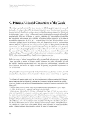 Tobacco Industry Strategy in Latin American Courts:
A Litigation Guide




C. Potential Uses and Constraints of the Guide
This guide is primarily intended to assist attorneys in defending against arguments commonly
deployed by the tobacco industry. The fact that it is defensive in nature should not deter lawyers from
thinking creatively about how to use the responses to the tobacco industry’s arguments affirmatively,
to seek stronger tobacco control legislation and even to seek judicial remedies to safeguard the
public’s health. Advocates in Mexico, for example, challenged their national tobacco control law
for inadequately protecting the rights to health, information and life guaranteed by the Mexican
Constitution and required by the FCTC.10 Moreover, they argued that the new national tobacco
control law amended previous health laws in a way that stripped away important powers that the
Ministry of Health had previously used to regulate tobacco products. Although the Court ultimately
dismissed the case due to procedural arguments before discussing the substantive issues, the case is
significant because, by granting the petitioner standing to bring the case before the Court, it affirmed
the existence of positive obligations, on the part of the State, that arise as a result of economic, social,
and cultural rights.11 Attorneys should carefully analyze their constitutions, national laws and the
FCTC and accompanying guidelines when developing litigation strategies.

Different countries’ judicial systems follow different procedural and substantive requirements.
Terms may differ. An amparo in Mexico is roughly equivalent to a tutela in Colombia, although
the remedies available may vary significantly.12 The provisions and terminology contained in this
guide, therefore, will need to be adapted to follow the pleading and procedure requirements for
any given country.

This guide addresses arguments primarily made at the national level. In many countries, however,
municipalities and provinces have also enacted effective tobacco control laws. In supporting


10 Complaint from Clínica de Interés Público del Centro de Investigación y Desarrollo de la Educación, Clínica de
Interés Público del Centro de Investigación y Desarrollo de la Educación v. Cámara de Senadores del Congreso
de la Unión, Juzgado Primero de Distrito en Materia Administrativa en el Distrito Federal [Administrative Trial Court]
(Mex.) (2008).
11 Mexican Supreme Court of Justice, Jorge Francisco Balderas Woolrich, revised amparo 315/2010 against
1791/2008, decided 28/03/2011, rapporteur José Ramón Cossio Diaz, pg. 8.
12 Carlos Sanchez Mejorada, The Writ of Amparo, 243 Essential Human Rights 107 (1946). An amparo is an indi-
vidual action in a court for the protection of a constitutional right. Amparos also protect the constitution by ensuring
that its principles are not violated by statutes or actions of the state. In general, an amparo action is intended to
protect rights other than physical liberty. It may therefore be invoked by any person who believes that any of his or
her rights implicitly or explicitly protected by the constitution (or by applicable international treaties) is being violated,
although the scope of the writ varies in the jurisdictions where it is available: Argentina, Brazil, Bolivia, Chile, Costa
Rica, Ecuador, El Salvador, Guatemala, Hondura, Nicaragua, Panama, Paraguay and Peru. Instead of the amparo
writ, Colombia uses a system named Accion de Tutela. The legal procedure resembles the amparo but it also func-
tions as a preliminary injunction for any individual at imminent risk of loss due to a state action.




14
 