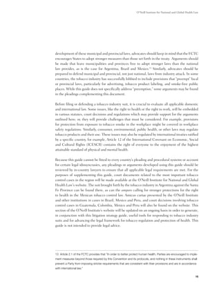O’Neill Institute for National and Global Health Law




development of these municipal and provincial laws, advocates should keep in mind that the FCTC
encourages States to adopt stronger measures than those set forth in the treaty.  Arguments should
be made that leave municipalities and provinces free to adopt stronger laws than the national
law provides, as is the case for Argentina, Brazil and Mexico.13 Similarly, advocates should be
prepared to defend municipal and provincial, not just national, laws from industry attack. In some
countries, the tobacco industry has successfully lobbied to include provisions that “preempt” local
or provincial laws, particularly for advertising, tobacco product labeling, and smoke-free public
places. While this guide does not specifically address “preemption,” some arguments may be found
in the pleadings complementing this document.

Before filing or defending a tobacco industry suit, it is crucial to evaluate all applicable domestic
and international law. Some issues, like the right to health or the right to work, will be embedded
in various statutes, court decisions and regulations which may provide support for the arguments
outlined here; or, they will provide challenges that must be considered. For example, provisions
for protection from exposure to tobacco smoke in the workplace might be covered in workplace
safety regulations. Similarly, consumer, environmental, public health, or other laws may regulate
tobacco products and their use. These issues may also be regulated by international treaties ratified
by a specific country, for example, Article 12 of the International Covenant on Economic, Social
and Cultural Rights (ICESCR) contains the right of everyone to the enjoyment of the highest
attainable standard of physical and mental health.

Because this guide cannot be fitted to every country’s pleading and procedural systems or account
for certain legal idiosyncrasies, any pleadings or arguments developed using this guide should be
reviewed by in-country lawyers to ensure that all applicable legal requirements are met. For the
purposes of supplementing this guide, court documents related to the most important tobacco
control cases in the region will be made available at the O’Neill Institute for National and Global
Health Law's website. The suit brought forth by the tobacco industry in Argentina against the Santa
Fe Province can be found there, as can the amparo calling for stronger protections for the right
to health in the Mexican tobacco control law. Amicus curiae presented by the O’Neill Institute
and other institutions in cases in Brazil, Mexico and Peru, and court decisions involving tobacco
control cases in Guatemala, Colombia, Mexico and Peru will also be found on the website. This
section of the O’Neill Institute’s website will be updated on an ongoing basis in order to generate,
in conjunction with this litigation strategy guide, useful tools for responding to tobacco industry
suits and for advancing the legal framework for tobacco regulation and protection of health. This
guide is not intended to provide legal advice.




13 Article 2.1 of the FCTC provides that “In order to better protect human health, Parties are encouraged to imple-
ment measures beyond those required by this Convention and its protocols, and nothing in these instruments shall
prevent a Party from imposing stricter requirements that are consistent with their provisions and are in accordance
with international law.”

                                                                                                                   15
 