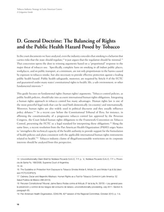 Tobacco Industry Strategy in Latin American Courts:
A Litigation Guide




D. General Doctrine: The Balancing of Rights
and the Public Health Hazard Posed by Tobacco
In the court documents we have analyzed, even the industry concedes that smoking is a behavior that
carries risks that the state should regulate;14 it just argues that the regulation should be minimal.15
That concession opens the door to winning arguments based on a “proportional” response to the
major threat of tobacco use.  Specifically, complete bans on smoking in all indoor public places,
workplaces, and on public transport, at a minimum, are not only proportionate to the harms caused
by exposure to tobacco smoke, but also necessary to provide effective protection against a leading
public health hazard. Public health safeguards, moreover, are required by Article 8 of the FCTC
and guaranteed under many states’ constitutional rights to health, life, a safe environment, or other
fundamental interests.16

This guide focuses on fundamental rights (human rights) arguments. “Tobacco control policies, as
public health policies, should take into account international human rights obligations. Integrating
a human rights approach in tobacco control has many advantages. Human rights law is one of
the most powerful legal tools that can be used both domestically (in-country) and internationally.
Moreover, human rights are also widely used in political discourse and they usually influence
policy debates.”17 In a recent case before the Constitutional Tribunal of Peru, for instance, in
affirming the constitutionality of a progressive tobacco control law approved by the Peruvian
Congress, the Court linked human rights obligations to the Framework Convention on Tobacco
Control, presenting the FCTC as a legal standard for interpreting these obligations.18 Along the
same lines, a recent resolution from the Pan American Health Organization (PAHO) urges States
to “strengthen the technical capacity of the health authority to provide support for the formulation
of health policies and plans consistent with the applicable international human rights instruments
related to health.”19  Tobacco industry claims of illegal/unreasonable restrictions on its corporate
interests should be analyzed from this perspective.




14 Unconstitutionality Claim Brief for Nobleza Piccardo S.A.I.C. Y F. p. V., Nobleza Piccardo S.A.I.C. Y F. v. Provin-
cia de Santa Fe, 188/2006, Supreme Court of Argentina.
15 Id.
16 The Guideline on Protection from Exposure to Tobacco Smoke Article 6, Article 23, and Article 4 (a) & (b) (deci-
sion FCTC/COP2(7)).
17 Cabrera, Oscar and Alejandro Madrazo. Human Rights as a Tool for Tobacco Control in Latin America. 52
Salud Publica de Mexico 288 (2010).
18 Peruvian Constitutional Tribunal. Jaime Barco Rodas contra el Artículo 3º de la ley N. 28705 – Ley general para
la prevención y control de los riesgos del consumo de tabaco, unconstitutionality proceeding, July 2011. Section 6,
paragraph 65.
19 Pan American Health Organization, CD50.R8, 62nd session of the Regional Committee, October 2010, p. 1-b.



16
 