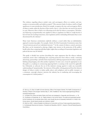 O’Neill Institute for National and Global Health Law




The evidence regarding tobacco smoke’s toxic and carcinogenic effects on smokers and non-
smokers is incontrovertible and widely accepted.20 This extensive body of evidence itself is of legal
significance in some jurisdictions. Brazil, for example, recognizes the toxic and carcinogenic effects
of tobacco smoke under the doctrine of fato notório, that is, a fact that does not need to be proved
in court. Moreover, there is little or no redeeming social value for tobacco consumption. Therefore,
any balancing or proportionality tests applied to tobacco regulation are likely to weigh heavily in
favor of more far reaching restrictions, more regulation and less misleading information than is now
disseminated by the industry.21

Many Latin American constitutions explicitly embrace a social rather than an individualistic
approach to protecting rights. For example, Article 44 of the Guatemalan Constitution states that
“[s]ocial interests prevail over individual interests.”22 In the context of tobacco control, provisions
like these can be interpreted as placing a higher state interest in the protection of the public’s
health rather than competing individual rights (rights that according to Guatemalan legislation and
judicial decision may be limited).

This guide is divided into sections describing the major arguments that the tobacco industry
commonly asserts when challenging laws requiring protection from tobacco smoke; restricting
advertising, sponsorships, and other forms of promotion; defining requirements for tobacco product
labeling and packaging; and, other product regulation. In some cases, it may be appropriate to use
this guide as a roadmap in constructing opposing briefs or assisting in the search for applicable
law. Ultimately, we advocate the use of the industry’s strategy against it: under any reasonable
understanding of “proportionality,” the interests of the public in being protected from the inherent
dangers of tobacco smoke in indoor public places and workplaces and on public transport, at
a minimum, outweigh whatever interests the industry has in marketing and encouraging the
consumption of a lethal product.23




20 See e.g. U.S. Dep’t of Health & Human Services, Office of the Surgeon General, The Health Consequences of
Smoking: A Report of the Surgeon General, May 27, 2004. Available at: http://www.surgeongeneral.gov/library/
smokingconsequences/.
21 Complaint from Clínica de Interés Público del Centro de Investigación y Desarrollo de la Educación, p. VII.
22 Constitution of Guatemala, Art. 44: “Rights Inherent in the Human Person. The rights and guarantees granted
by the Constitution do not exclude others which, even though they are not expressly mentioned in it, inhere in the
human person. Social interest prevails over individual interest.”
23 Brief from IDEC – Instituto Brasileiro de Defensa do Consumidor as Amicus Curiae supporting respondents p.
3., Confederação Nacional da Indústria v. Presidente da República, ADI/3311, Supremo Tribunal Federal [Supreme
Court] (Braz.).




                                                                                                                     17
 